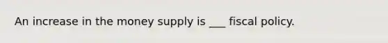 An increase in the money supply is ___ fiscal policy.