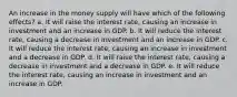 An increase in the money supply will have which of the following effects? a. It will raise the interest rate, causing an increase in investment and an increase in GDP. b. It will reduce the interest rate, causing a decrease in investment and an increase in GDP. c. It will reduce the interest rate, causing an increase in investment and a decrease in GDP. d. It will raise the interest rate, causing a decrease in investment and a decrease in GDP. e. It will reduce the interest rate, causing an increase in investment and an increase in GDP.