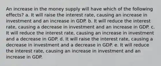 An increase in the money supply will have which of the following effects? a. It will raise the interest rate, causing an increase in investment and an increase in GDP. b. It will reduce the interest rate, causing a decrease in investment and an increase in GDP. c. It will reduce the interest rate, causing an increase in investment and a decrease in GDP. d. It will raise the interest rate, causing a decrease in investment and a decrease in GDP. e. It will reduce the interest rate, causing an increase in investment and an increase in GDP.