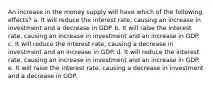 An increase in the money supply will have which of the following effects? a. It will reduce the interest rate, causing an increase in investment and a decrease in GDP. b. It will raise the interest rate, causing an increase in investment and an increase in GDP. c. It will reduce the interest rate, causing a decrease in investment and an increase in GDP. d. It will reduce the interest rate, causing an increase in investment and an increase in GDP. e. It will raise the interest rate, causing a decrease in investment and a decrease in GDP.