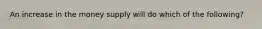 An increase in the money supply will do which of the following?