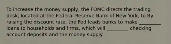 To increase the money​ supply, the FOMC directs the trading​ desk, located at the Federal Reserve Bank of New​ York, to By raising the discount​ rate, the Fed leads banks to make​ _________ loans to households and​ firms, which will​ _________ checking account deposits and the money supply.