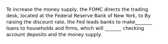 To increase the money supply, the FOMC directs the trading desk, located at the Federal Reserve Bank of New York, to By raising the discount rate, the Fed leads banks to make_______ loans to households and firms, which will _______ checking account deposits and the money supply.