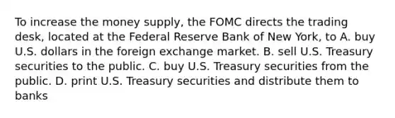 To increase the money supply, the FOMC directs the trading desk, located at the Federal Reserve Bank of New York, to A. buy U.S. dollars in the foreign exchange market. B. sell U.S. Treasury securities to the public. C. buy U.S. Treasury securities from the public. D. print U.S. Treasury securities and distribute them to banks