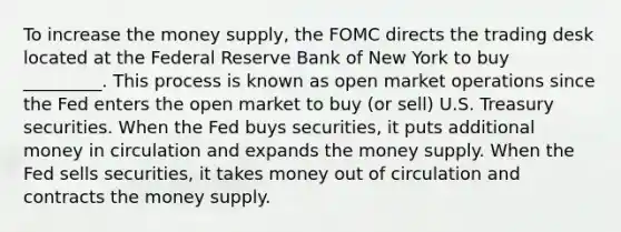 To increase the money supply, the FOMC directs the trading desk located at the Federal Reserve Bank of New York to buy _________. This process is known as open market operations since the Fed enters the open market to buy (or sell) U.S. Treasury securities. When the Fed buys securities, it puts additional money in circulation and expands the money supply. When the Fed sells securities, it takes money out of circulation and contracts the money supply.