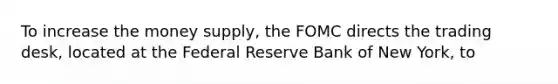 To increase the money supply, the FOMC directs the trading desk, located at the Federal Reserve Bank of New York, to