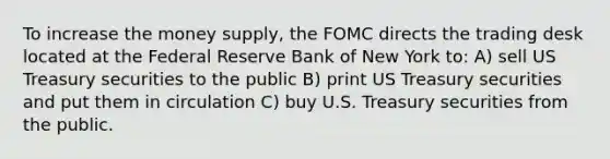 To increase the money supply, the FOMC directs the trading desk located at the Federal Reserve Bank of New York to: A) sell US Treasury securities to the public B) print US Treasury securities and put them in circulation C) buy U.S. Treasury securities from the public.