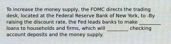 To increase the money​ supply, the FOMC directs the trading​ desk, located at the Federal Reserve Bank of New​ York, to -By raising the discount​ rate, the Fed leads banks to make​ _________ loans to households and​ firms, which will​ _________ checking account deposits and the money supply.