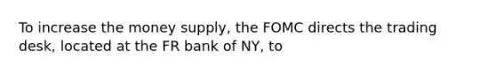 To increase the money supply, the FOMC directs the trading desk, located at the FR bank of NY, to