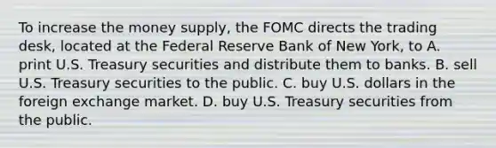 To increase the money​ supply, the FOMC directs the trading​ desk, located at the Federal Reserve Bank of New​ York, to A. print U.S. Treasury securities and distribute them to banks. B. sell U.S. Treasury securities to the public. C. buy U.S. dollars in the foreign exchange market. D. buy U.S. Treasury securities from the public.