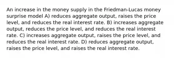 An increase in the money supply in the Friedman-Lucas money surprise model A) reduces aggregate output, raises the price level, and reduces the real interest rate. B) increases aggregate output, reduces the price level, and reduces the real interest rate. C) increases aggregate output, raises the price level, and reduces the real interest rate. D) reduces aggregate output, raises the price level, and raises the real interest rate.