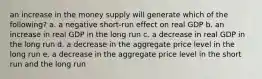 an increase in the money supply will generate which of the following? a. a negative short-run effect on real GDP b. an increase in real GDP in the long run c. a decrease in real GDP in the long run d. a decrease in the aggregate price level in the long run e. a decrease in the aggregate price level in the short run and the long run