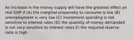 An increase in the money supply will have the greatest effect on real GDP if (A) the marginal propensity to consume is low (B) unemployment is very low (C) investment spending is not sensitive to interest rates (D) the quantity of money demanded is not very sensitive to interest rates E) the required reserve ratio is high