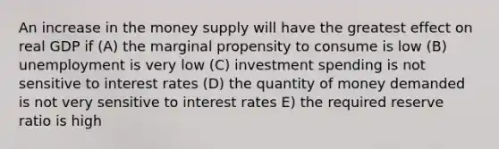 An increase in the money supply will have the greatest effect on real GDP if (A) the marginal propensity to consume is low (B) unemployment is very low (C) investment spending is not sensitive to interest rates (D) the quantity of money demanded is not very sensitive to interest rates E) the required reserve ratio is high