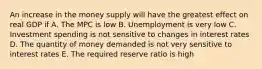 An increase in the money supply will have the greatest effect on real GDP if A. The MPC is low B. Unemployment is very low C. Investment spending is not sensitive to changes in interest rates D. The quantity of money demanded is not very sensitive to interest rates E. The required reserve ratio is high