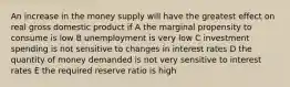 An increase in the money supply will have the greatest effect on real gross domestic product if A the marginal propensity to consume is low B unemployment is very low C investment spending is not sensitive to changes in interest rates D the quantity of money demanded is not very sensitive to interest rates E the required reserve ratio is high