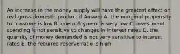 An increase in the money supply will have the greatest effect on real gross domestic product if Answer A. the marginal propensity to consume is low B. unemployment is very low C. investment spending is not sensitive to changes in interest rates D. the quantity of money demanded is not very sensitive to interest rates E. the required reserve ratio is high