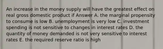 An increase in the money supply will have the greatest effect on real gross domestic product if Answer A. the marginal propensity to consume is low B. unemployment is very low C. investment spending is not sensitive to changes in <a href='https://www.questionai.com/knowledge/kUDTXKmzs3-interest-rates' class='anchor-knowledge'>interest rates</a> D. the quantity of money demanded is not very sensitive to interest rates E. the required reserve ratio is high