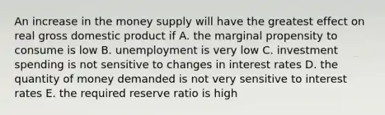 An increase in the money supply will have the greatest effect on real gross domestic product if A. the marginal propensity to consume is low B. unemployment is very low C. investment spending is not sensitive to changes in interest rates D. the quantity of money demanded is not very sensitive to interest rates E. the required reserve ratio is high