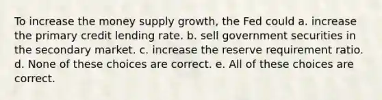 To increase the money supply growth, the Fed could a. increase the primary credit lending rate. b. sell government securities in the secondary market. c. increase the reserve requirement ratio. d. None of these choices are correct. e. All of these choices are correct.