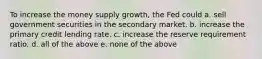 To increase the money supply growth, the Fed could a. sell government securities in the secondary market. b. increase the primary credit lending rate. c. increase the reserve requirement ratio. d. all of the above e. none of the above