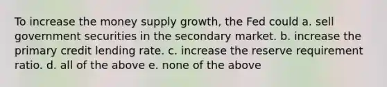 To increase the money supply growth, the Fed could a. sell government securities in the secondary market. b. increase the primary credit lending rate. c. increase the reserve requirement ratio. d. all of the above e. none of the above