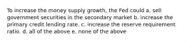 To increase the money supply growth, the Fed could a. ​sell government securities in the secondary market b. ​increase the primary credit lending rate. c. ​increase the reserve requirement ratio. d. ​all of the above e. ​none of the above