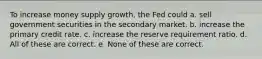 To increase money supply growth, the Fed could a. sell government securities in the secondary market. b. increase the primary credit rate. c. increase the reserve requirement ratio. d. All of these are correct. e. None of these are correct.