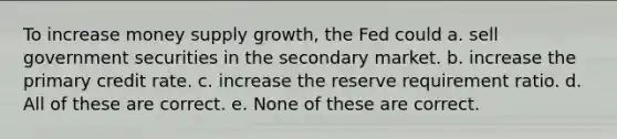 To increase money supply growth, the Fed could a. sell government securities in the secondary market. b. increase the primary credit rate. c. increase the reserve requirement ratio. d. All of these are correct. e. None of these are correct.