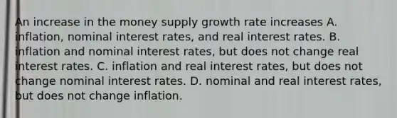 An increase in the money supply growth rate increases A. inflation, nominal interest rates, and real interest rates. B. inflation and nominal interest rates, but does not change real interest rates. C. inflation and real interest rates, but does not change nominal interest rates. D. nominal and real interest rates, but does not change inflation.