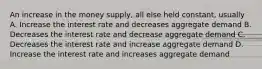 An increase in the money supply, all else held constant, usually A. Increase the interest rate and decreases aggregate demand B. Decreases the interest rate and decrease aggregate demand C. Decreases the interest rate and increase aggregate demand D. Increase the interest rate and increases aggregate demand