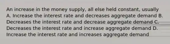 An increase in the money supply, all else held constant, usually A. Increase the interest rate and decreases aggregate demand B. Decreases the interest rate and decrease aggregate demand C. Decreases the interest rate and increase aggregate demand D. Increase the interest rate and increases aggregate demand