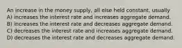 An increase in the money supply, all else held constant, usually A) increases the interest rate and increases aggregate demand. B) increases the interest rate and decreases aggregate demand. C) decreases the interest rate and increases aggregate demand. D) decreases the interest rate and decreases aggregate demand.