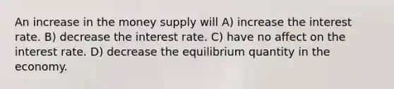 An increase in the money supply will A) increase the interest rate. B) decrease the interest rate. C) have no affect on the interest rate. D) decrease the equilibrium quantity in the economy.