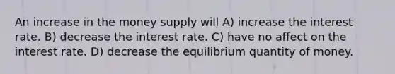 An increase in the money supply will A) increase the interest rate. B) decrease the interest rate. C) have no affect on the interest rate. D) decrease the equilibrium quantity of money.