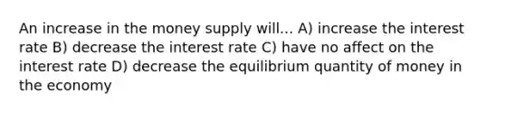 An increase in the money supply will... A) increase the interest rate B) decrease the interest rate C) have no affect on the interest rate D) decrease the equilibrium quantity of money in the economy