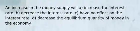 An increase in the money supply will a) increase the interest rate. b) decrease the interest rate. c) have no effect on the interest rate. d) decrease the equilibrium quantity of money in the economy.