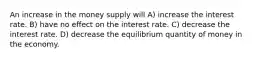 An increase in the money supply will A) increase the interest rate. B) have no effect on the interest rate. C) decrease the interest rate. D) decrease the equilibrium quantity of money in the economy.