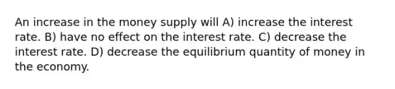 An increase in the money supply will A) increase the interest rate. B) have no effect on the interest rate. C) decrease the interest rate. D) decrease the equilibrium quantity of money in the economy.