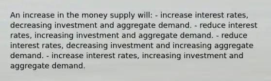 An increase in the money supply will: - increase interest rates, decreasing investment and aggregate demand. - reduce interest rates, increasing investment and aggregate demand. - reduce interest rates, decreasing investment and increasing aggregate demand. - increase interest rates, increasing investment and aggregate demand.