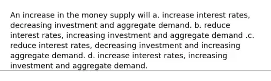 An increase in the money supply will a. increase interest rates, decreasing investment and aggregate demand. b. reduce interest rates, increasing investment and aggregate demand .c. reduce interest rates, decreasing investment and increasing aggregate demand. d. increase interest rates, increasing investment and aggregate demand.