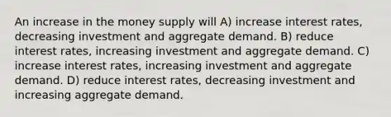 An increase in the money supply will A) increase interest rates, decreasing investment and aggregate demand. B) reduce interest rates, increasing investment and aggregate demand. C) increase interest rates, increasing investment and aggregate demand. D) reduce interest rates, decreasing investment and increasing aggregate demand.