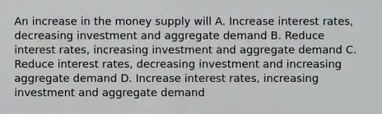 An increase in the money supply will A. Increase interest rates, decreasing investment and aggregate demand B. Reduce interest rates, increasing investment and aggregate demand C. Reduce interest rates, decreasing investment and increasing aggregate demand D. Increase interest rates, increasing investment and aggregate demand