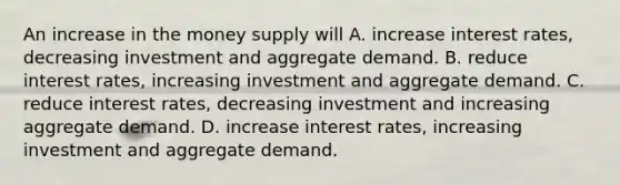 An increase in the money supply will A. increase interest rates, decreasing investment and aggregate demand. B. reduce interest rates, increasing investment and aggregate demand. C. reduce interest rates, decreasing investment and increasing aggregate demand. D. increase interest rates, increasing investment and aggregate demand.