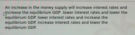 An increase in the money supply will increase interest rates and increase the equilibrium GDP .lower interest rates and lower the equilibrium GDP. lower interest rates and increase the equilibrium GDP. increase interest rates and lower the equilibrium GDP.