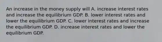 An increase in the money supply will A. increase interest rates and increase the equilibrium GDP. B. lower interest rates and lower the equilibrium GDP. C. lower interest rates and increase the equilibrium GDP. D. increase interest rates and lower the equilibrium GDP.