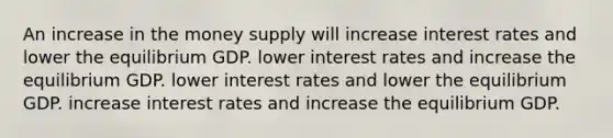 An increase in the money supply will increase interest rates and lower the equilibrium GDP. lower interest rates and increase the equilibrium GDP. lower interest rates and lower the equilibrium GDP. increase interest rates and increase the equilibrium GDP.