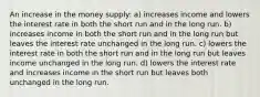 An increase in the money supply: a) increases income and lowers the interest rate in both the short run and in the long run. b) increases income in both the short run and in the long run but leaves the interest rate unchanged in the long run. c) lowers the interest rate in both the short run and in the long run but leaves income unchanged in the long run. d) lowers the interest rate and increases income in the short run but leaves both unchanged in the long run.