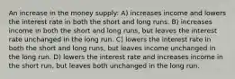 An increase in the money supply: A) increases income and lowers the interest rate in both the short and long runs. B) increases income in both the short and long runs, but leaves the interest rate unchanged in the long run. C) lowers the interest rate in both the short and long runs, but leaves income unchanged in the long run. D) lowers the interest rate and increases income in the short run, but leaves both unchanged in the long run.