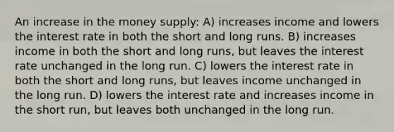 An increase in the money supply: A) increases income and lowers the interest rate in both the short and long runs. B) increases income in both the short and long runs, but leaves the interest rate unchanged in the long run. C) lowers the interest rate in both the short and long runs, but leaves income unchanged in the long run. D) lowers the interest rate and increases income in the short run, but leaves both unchanged in the long run.